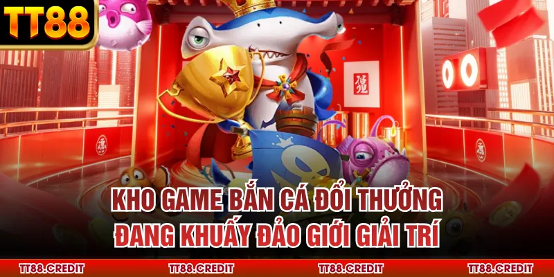 Kho game bắn cá đổi thưởng đang khuấy đảo giới giải trí